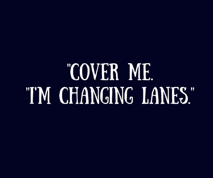 -Cover me. -I'm changing lanes.-